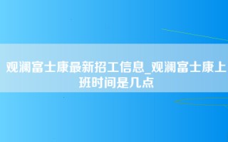 观澜富士康最新招工信息_观澜富士康上班时间是几点