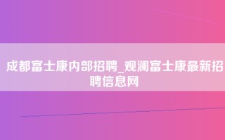 成都富士康内部招聘_观澜富士康最新招聘信息网