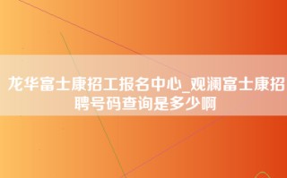 龙华富士康招工报名中心_观澜富士康招聘号码查询是多少啊