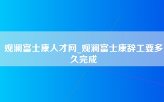 观澜富士康人才网_观澜富士康辞工要多久完成