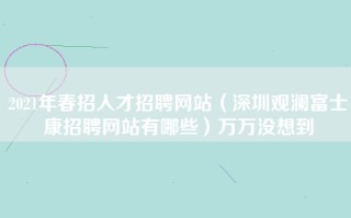 2021年春招人才招聘网站（深圳观澜富士康招聘网站有哪些）万万没想到