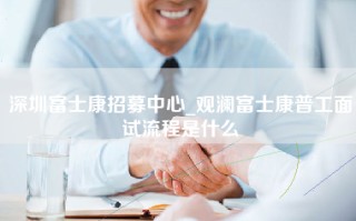 深圳富士康招募中心_观澜富士康普工面试流程是什么