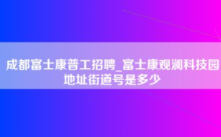 成都富士康普工招聘_富士康观澜科技园地址街道号是多少