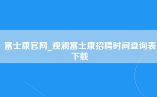 富士康官网_观澜富士康招聘时间查询表下载