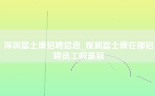 深圳富士康招聘信息_观澜富士康在哪招聘员工啊最新