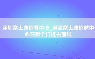 深圳富士康招募中心_观澜富士康招聘中心在哪个门进去面试