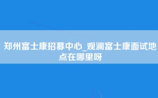 郑州富士康招募中心_观澜富士康面试地点在哪里呀