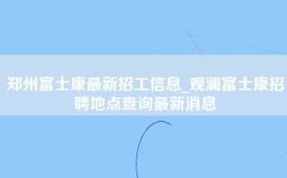 郑州富士康最新招工信息_观澜富士康招聘地点查询最新消息