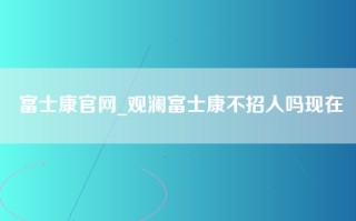 富士康官网_观澜富士康不招人吗现在