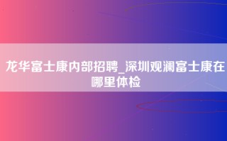 龙华富士康内部招聘_深圳观澜富士康在哪里体检