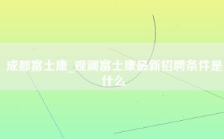 成都富士康_观澜富士康最新招聘条件是什么