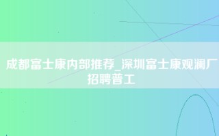 成都富士康内部推荐_深圳富士康观澜厂招聘普工