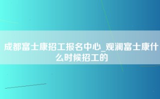 成都富士康招工报名中心_观澜富士康什么时候招工的