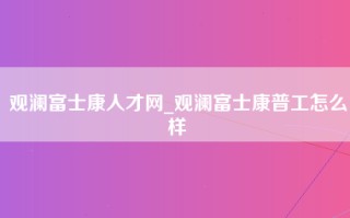 观澜富士康人才网_观澜富士康普工怎么样