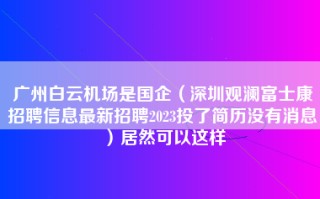 广州白云机场是国企（深圳观澜富士康招聘信息最新招聘2023投了简历没有消息）居然可以这样