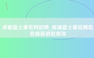 成都富士康官网招聘_观澜富士康招聘信息最新消息查询