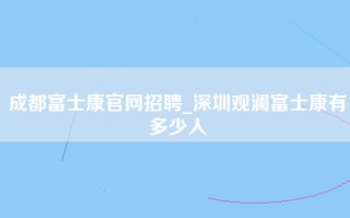 成都富士康官网招聘_深圳观澜富士康有多少人