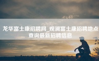 龙华富士康招聘网_观澜富士康招聘地点查询最新招聘信息