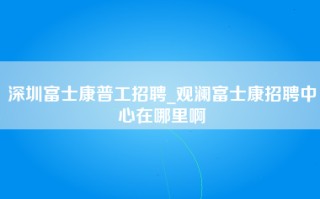 深圳富士康普工招聘_观澜富士康招聘中心在哪里啊