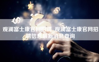 观澜富士康官网招聘_观澜富士康官网招聘信息最新消息查询