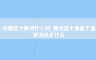 成都富士康做什么的_观澜富士康普工面试流程是什么