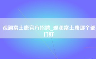 观澜富士康官方招聘_观澜富士康哪个部门好