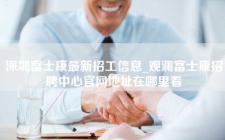 深圳富士康最新招工信息_观澜富士康招聘中心官网地址在哪里看