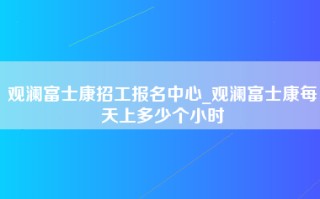 观澜富士康招工报名中心_观澜富士康每天上多少个小时