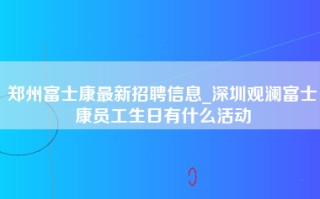 郑州富士康最新招聘信息_深圳观澜富士康员工生日有什么活动