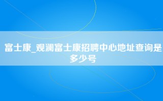 富士康_观澜富士康招聘中心地址查询是多少号