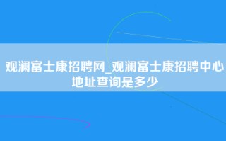 观澜富士康招聘网_观澜富士康招聘中心地址查询是多少