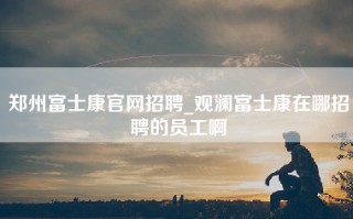 郑州富士康官网招聘_观澜富士康在哪招聘的员工啊