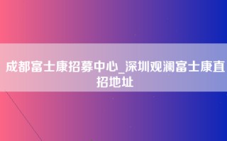 成都富士康招募中心_深圳观澜富士康直招地址