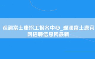 观澜富士康招工报名中心_观澜富士康官网招聘信息网最新