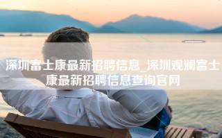 深圳富士康最新招聘信息_深圳观澜富士康最新招聘信息查询官网