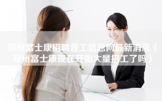 <strong>郑州富士康招聘普工信息</strong>网最新消息（郑州富士康现在开始大量招工了吗）