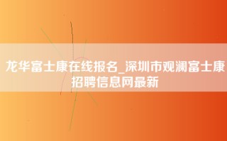 龙华富士康在线报名_深圳市观澜富士康招聘信息网最新