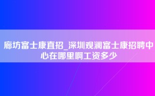 廊坊富士康直招_深圳观澜富士康招聘中心在哪里啊工资多少