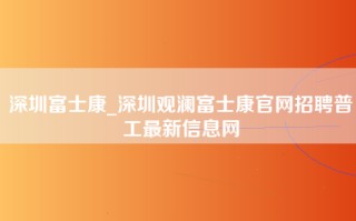 深圳富士康_深圳观澜富士康官网招聘普工最新信息网