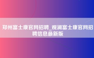 郑州富士康官网招聘_观澜富士康官网招聘信息最新版