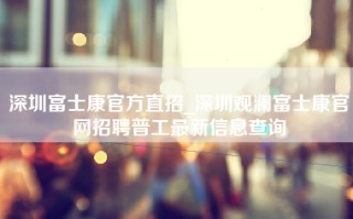 深圳富士康官方直招_深圳观澜富士康官网招聘普工最新信息查询