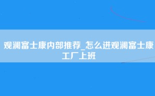 观澜富士康内部推荐_怎么进观澜富士康工厂上班