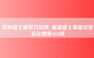 郑州富士康官方招聘_观澜富士康面试地点在哪里2023级