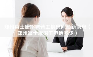 <strong>郑州富士康招聘普工信息</strong>网最新信息（郑州富士康招工电话多少）