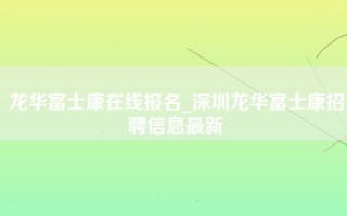 龙华富士康在线报名_深圳龙华富士康招聘信息最新