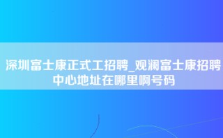 深圳富士康正式工招聘_观澜富士康招聘中心地址在哪里啊号码