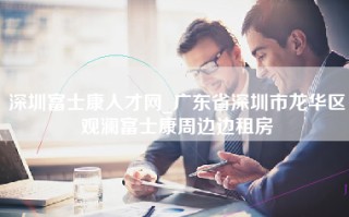 深圳富士康人才网_广东省深圳市龙华区观澜富士康周边边租房