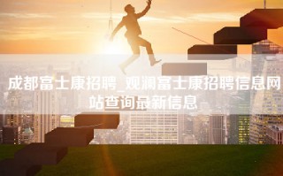 成都富士康招聘_观澜<strong>富士康招聘信息网</strong>站查询最新信息