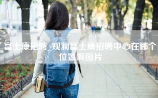 富士康招聘_观澜富士康招聘中心在哪个位置啊图片