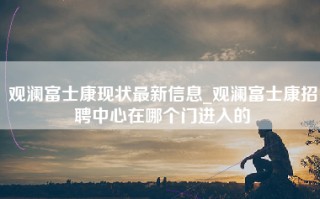 观澜富士康现状最新信息_观澜富士康招聘中心在哪个门进入的